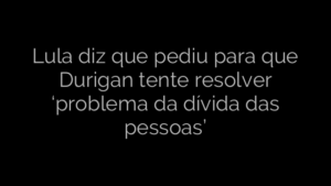 ​Lula diz que pediu para que Durigan tente resolver ‘problema da dívida das pessoas’ 